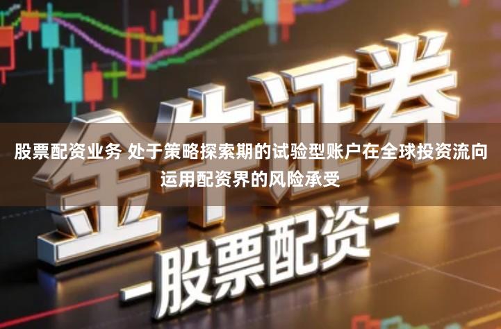 股票配资业务 处于策略探索期的试验型账户在全球投资流向运用配资界的风险承受