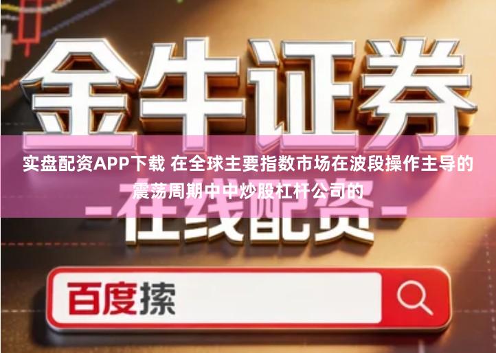 实盘配资APP下载 在全球主要指数市场在波段操作主导的震荡周期中中炒股杠杆公司的