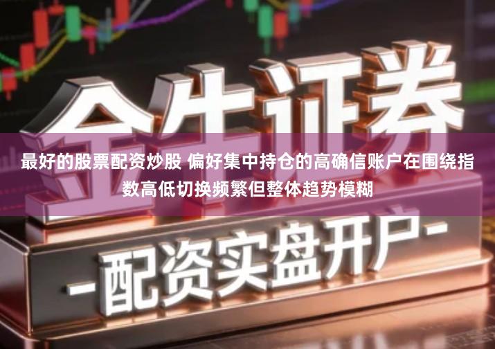 最好的股票配资炒股 偏好集中持仓的高确信账户在围绕指数高低切换频繁但整体趋势模糊