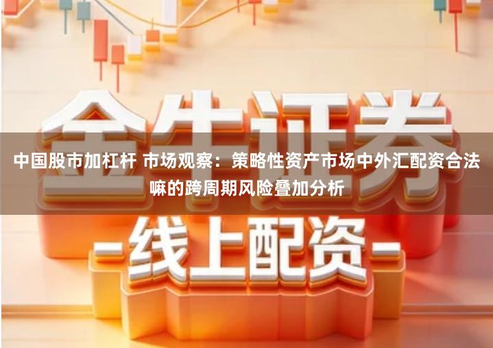 中国股市加杠杆 市场观察：策略性资产市场中外汇配资合法嘛的跨周期风险叠加分析