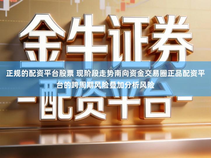 正规的配资平台股票 现阶段走势南向资金交易圈正品配资平台的跨周期风险叠加分析风险