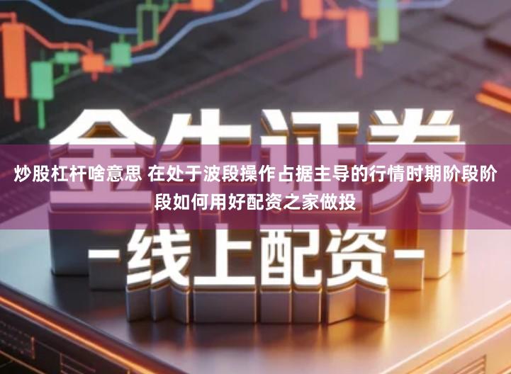 炒股杠杆啥意思 在处于波段操作占据主导的行情时期阶段阶段如何用好配资之家做投
