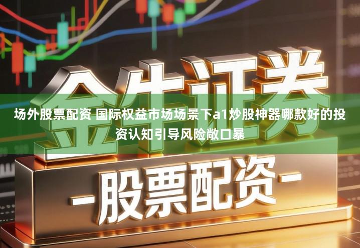 场外股票配资 国际权益市场场景下a1炒股神器哪款好的投资认知引导风险敞口暴