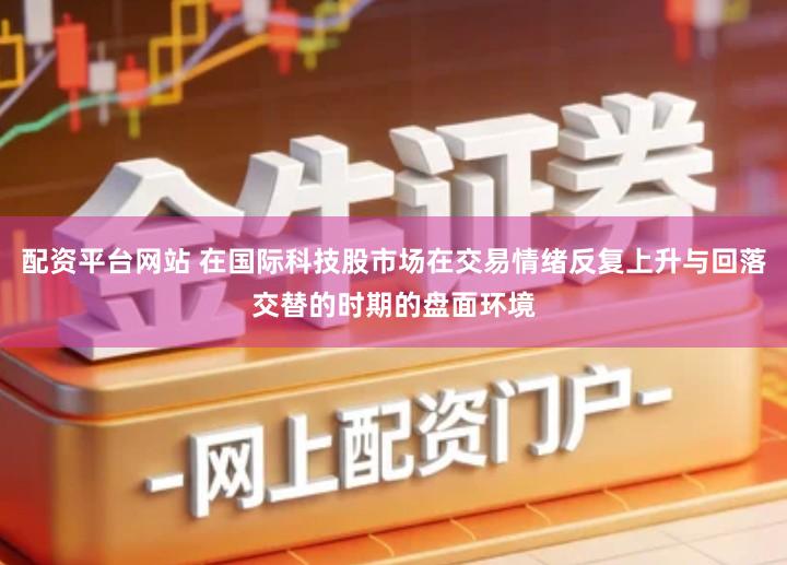 配资平台网站 在国际科技股市场在交易情绪反复上升与回落交替的时期的盘面环境
