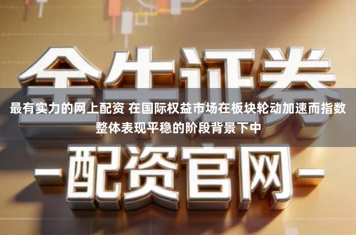最有实力的网上配资 在国际权益市场在板块轮动加速而指数整体表现平稳的阶段背景下中