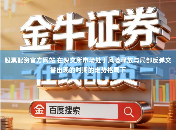股票配资官方网站 在深交所市场处于风险释放与局部反弹交替出现的时期的走势格局下
