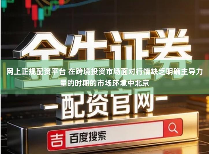 网上正规配资平台 在跨境投资市场面对行情缺乏明确主导力量的时期的市场环境中北京