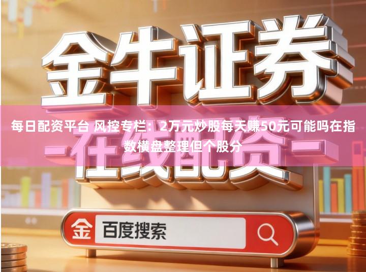 每日配资平台 风控专栏：2万元炒股每天赚50元可能吗在指数横盘整理但个股分