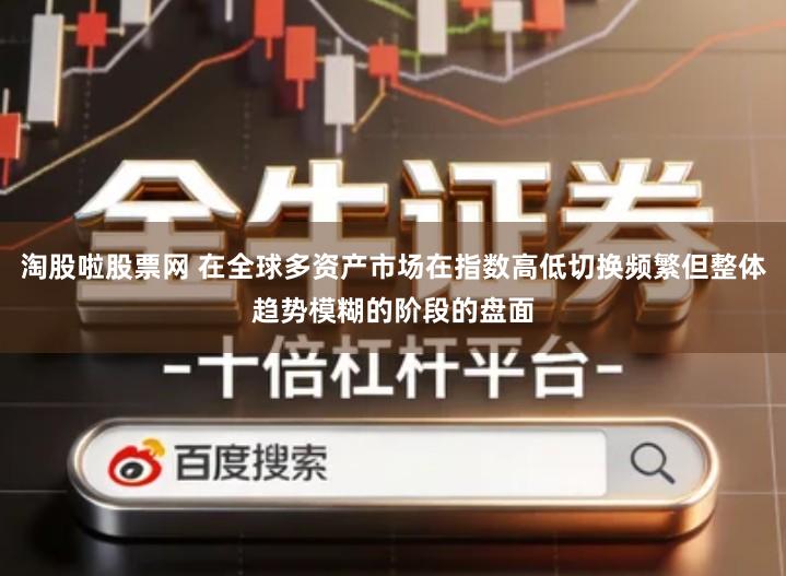淘股啦股票网 在全球多资产市场在指数高低切换频繁但整体趋势模糊的阶段的盘面