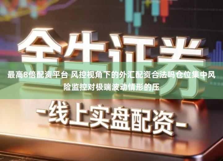 最高8倍配资平台 风控视角下的外汇配资合法吗仓位集中风险监控对极端波动情形的压