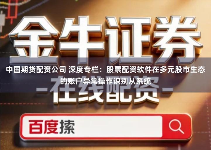 中国期货配资公司 深度专栏：股票配资软件在多元股市生态的账户异常操作识别从系统