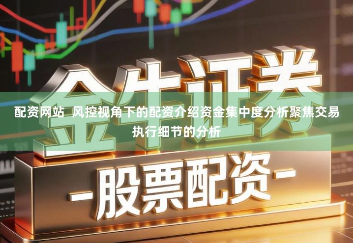 配资网站  风控视角下的配资介绍资金集中度分析聚焦交易执行细节的分析