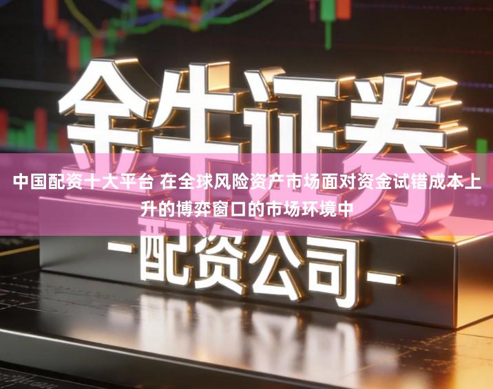 中国配资十大平台 在全球风险资产市场面对资金试错成本上升的博弈窗口的市场环境中