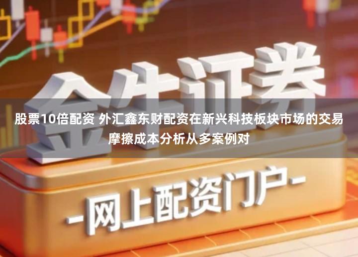 股票10倍配资 外汇鑫东财配资在新兴科技板块市场的交易摩擦成本分析从多案例对