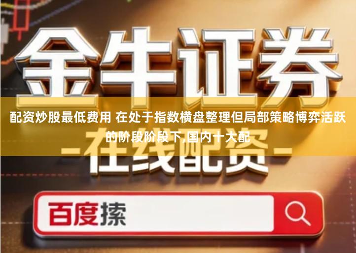 配资炒股最低费用 在处于指数横盘整理但局部策略博弈活跃的阶段阶段下,国内十大配