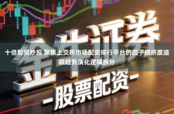 十倍配资炒股 聚焦上交所市场配资排行平台的因子拥挤度追踪趋势演化逻辑拆分