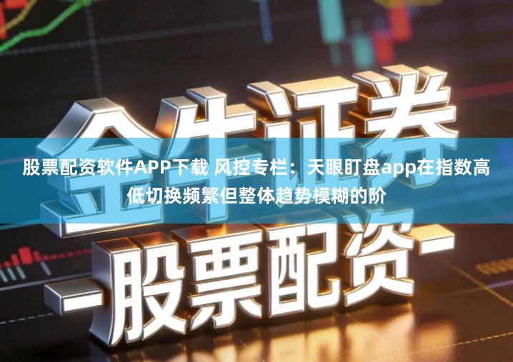 股票配资软件APP下载 风控专栏：天眼盯盘app在指数高低切换频繁但整体趋势模糊的阶