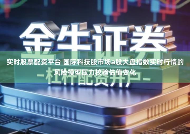 实时股票配资平台 国际科技股市场a股大盘指数实时行情的风险模型压力校验估值变化