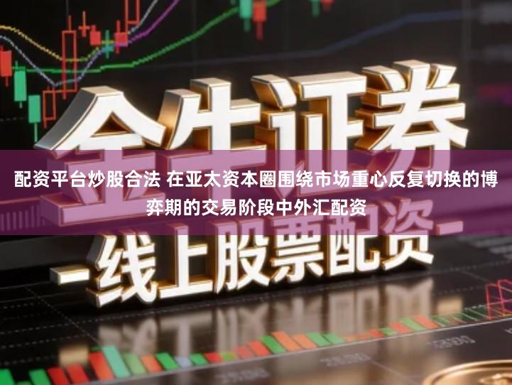 配资平台炒股合法 在亚太资本圈围绕市场重心反复切换的博弈期的交易阶段中外汇配资